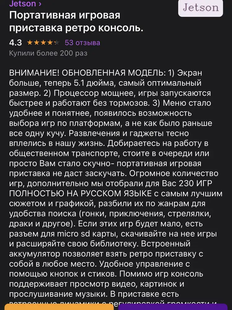 Делала заказ , опираясь на информацию в описании товара , где  «ВНИМАНИЕ! ОБНОВЛЁННАЯ МОДЕЛЬ!» с диагональю 5,1 (фото, кстати, несколько раз менялись после моего оформления. Я специально смотрела, тк мониторю изменения цен)…подтверждение было в последних ответах продавца на отзывы и вопросы.заказала.в итоге, мне пришла более старая модель с диагональю 4,3+в добавок ко всему некоторые игры заставляют приставку зависать, потом тёмный экран , глюк звука и она перезагружается…подала заявку на возврат, тк на лицо явное не соответствие ( диагонально 4,3-это не диагональ 5,1), но «великие» мне отказали, мол, это не производственный брак…Кстати, прикол ещё в том, что коробка и консоль -x7 (диагональ 4,3), а на коробке наклеена наклеечка , что это x7 plus (у которой как раз и 5,1, а так же все обновлённое)…. В общем, тут и продавцу «СПАСИБО» от меня и сына…и WILDBERRIES своим го**осервисом не подкачали…С НОВЫМ ГОДОМ, товарищи!