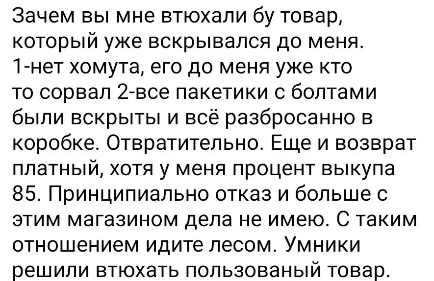 Зачем вы мне втюхали бу товар, который уже вскрывался до меня. 1-нет хомута, его до меня уже сорвали. 2-все пакетики с болтиками пришли вскрытые и разбросанные в коробке. С таким отношение к покупателю, я больше не буду иметь никаких отношений с этим магазином. Умники решили втюхать пользованый товар.