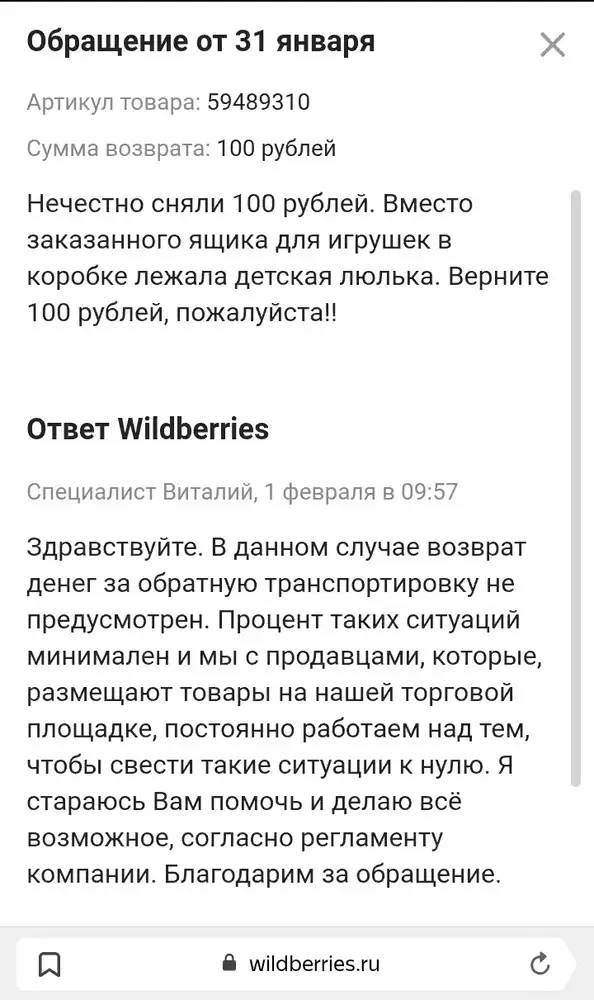 WB окончательно обнаглел и уже открыто признал себя легализованным лохотроном! Сначала этот ящик долго ждал "отгрузки продавцом", в итоге пришла кукольная кроватка, и за отказ сняли 100 руб!! В возврате денег отказали. Буду обращаться в проверяющие органы, такое уже не впервые, дело принципа 🙌